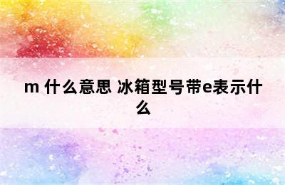 冰箱型号e/m 什么意思 冰箱型号带e表示什么